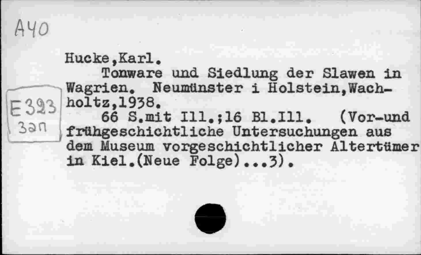 ﻿І\ЧО
Hueке,Karl.
Tonware und. Siedlung der Slawen in Wagrien. Neumünster і H ölst ein, Wach-holtz,1938.
66 S.mit Ill.j16 Bl.Ill.	(Vor-und
frühgeschichtliche Untersuchungen aus dem Museum vorgeschichtlicher Altertümer in Kiel.(Neue Folge)...J).